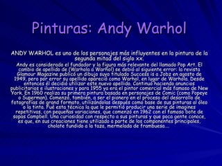 Pinturas: Andy Warhol   ANDY WARHOL es uno de los personajes más influyentes en la pintura de la segunda mitad del siglo xx. Andy es considerado el fundador y la figura más relevante del llamado Pop Art. El cambio de apellido de (Warhola a Warhol) se debió al siguiente error: la revista Glamour Magazine publicó un dibujo suyo titulado Success is a Jobz en agosto de 1949, pero por error su apellido apareció como Warhol, en lugar de Warhola. Desde entonces él decidió utilizar este nuevo apellido. Continuó haciendo anuncios publicitarios e ilustraciones y para 1955 ya era el pintor comercial más famoso de New York. En 1960 realiza su primera pintura basada en personajes de Comic (como Popeye o Superman). Comenzó, también, a ser el pionero en el proceso del desarrollo de fotografías de grand formato, utilizándolas después como base de sus pinturas al óleo o la tinta. Fué esta técnica la que le permitió producir una serie de imagines repetitivas, con pequeñas variaciones, que comenzó en 1962 con el famoso bote de sopas Campbell. Una curiosidad con respecto a sus pinturas y que poca gente conoce, es que, en sus creaciones tiene utilizado a parte de los componentes principales, cholate fundido a la taza, mermelada de frambuesa….  