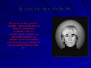 El excéntrico Andy W. Dibujante, pintor, grafista, cineasta, fotógrafo, productor musical y empresario norteamericano, es considerado el fundador y la figura más relevante del llamado Pop Art y el artista norteamericano más influyente de la segunda mitad del siglo XX.  