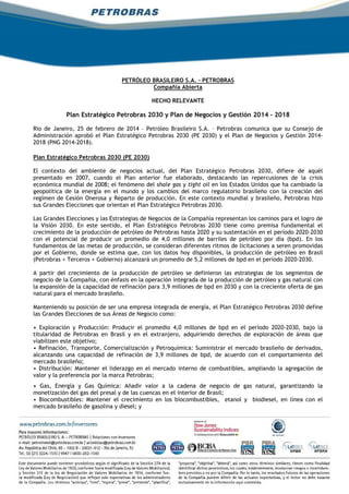 PETRÓLEO BRASILEIRO S.A. - PETROBRAS
Compañia Abierta
HECHO RELEVANTE
Plan Estratégico Petrobras 2030 y Plan de Negocios y Gestión 2014 - 2018
Rio de Janeiro, 25 de febrero de 2014 – Petróleo Brasileiro S.A. – Petrobras comunica que su Consejo de
Administración aprobó el Plan Estratégico Petrobras 2030 (PE 2030) y el Plan de Negocios y Gestión 2014-
2018 (PNG 2014-2018).
Plan Estratégico Petrobras 2030 (PE 2030)
El contexto del ambiente de negocios actual, del Plan Estratégico Petrobras 2030, difiere de aquél
presentado en 2007, cuando el Plan anterior fue elaborado, destacando las repercusiones de la crisis
económica mundial de 2008; el fenómeno del shale gas y tight oil en los Estados Unidos que ha cambiado la
geopolítica de la energía en el mundo y los cambios del marco regulatorio brasileño con la creación del
regímen de Cesión Onerosa y Reparto de producción. En este contexto mundial y brasileño, Petrobras hizo
sus Grandes Elecciones que orientan el Plan Estratégico Petrobras 2030.
Las Grandes Elecciones y las Estrategias de Negocios de la Compañía representan los caminos para el logro de
la Visión 2030. En este sentido, el Plan Estratégico Petrobras 2030 tiene como premisa fundamental el
crecimiento de la producción de petróleo de Petrobras hasta 2020 y su sustentación en el período 2020-2030
con el potencial de producir un promedio de 4,0 millones de barriles de petróleo por día (bpd). En los
fundamentos de las metas de producción, se consideran diferentes ritmos de licitaciones a seren promovidas
por el Gobierno, donde se estima que, con los datos hoy disponibles, la producción de petróleo en Brasil
(Petrobras + Terceros + Gobierno) alcanzará un promedio de 5,2 millones de bpd en el período 2020-2030.
A partir del crecimiento de la producción de petróleo se definieron las estrategias de los segmentos de
negocio de la Compañía, con énfasis en la operación integrada de la producción de petróleo y gas natural con
la expansión de la capacidad de refinación para 3,9 millones de bpd en 2030 y con la creciente oferta de gas
natural para el mercado brasileño.
Manteniendo su posición de ser una empresa integrada de energía, el Plan Estratégico Petrobras 2030 define
las Grandes Elecciones de sus Áreas de Negocio como:
• Exploración y Producción: Producir el promedio 4,0 millones de bpd en el período 2020-2030, bajo la
titularidad de Petrobras en Brasil y en el extranjero, adquiriendo derechos de exploración de áreas que
viabilizen este objetivo;
• Refinación, Transporte, Comercialización y Petroquímica: Suministrar el mercado brasileño de derivados,
alcanzando una capacidad de refinación de 3,9 millones de bpd, de acuerdo con el comportamiento del
mercado brasileño;
• Distribución: Mantener el liderazgo en el mercado interno de combustibles, ampliando la agregación de
valor y la preferencia por la marca Petrobras;
• Gas, Energía y Gas Química: Añadir valor a la cadena de negocio de gas natural, garantizando la
monetización del gas del presal y de las cuencas en el interior de Brasil;
• Biocombustibles: Mantener el crecimiento en los biocombustibles, etanol y biodiesel, en línea con el
mercado brasileño de gasolina y diesel; y
 