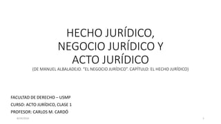 HECHO JURÍDICO,
NEGOCIO JURÍDICO Y
ACTO JURÍDICO
(DE MANUEL ALBALADEJO. “EL NEGOCIO JURÍDICO”. CAPÍTULO: EL HECHO JURÍDICO)
FACULTAD DE DERECHO – USMP
CURSO: ACTO JURÍDICO, CLASE 1
PROFESOR: CARLOS M. CARDÓ
8/24/2014 1
 