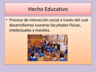 Hecho Educativo
• Proceso de interacción social a través del cual
  desarrollamos nuestras facultades físicas,
  intelectuales y morales.
 