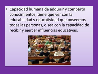 • Capacidad humana de adquirir y compartir
  conocimientos, tiene que ver con la
  educabilidad y educatividad que poseemos
  todas las personas, o sea con la capacidad de
  recibir y ejercer influencias educativas.
 