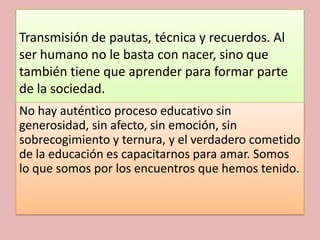 Transmisión de pautas, técnica y recuerdos. Al
ser humano no le basta con nacer, sino que
también tiene que aprender para formar parte
de la sociedad.
No hay auténtico proceso educativo sin
generosidad, sin afecto, sin emoción, sin
sobrecogimiento y ternura, y el verdadero cometido
de la educación es capacitarnos para amar. Somos
lo que somos por los encuentros que hemos tenido.
 