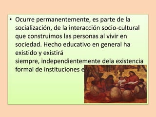 • Ocurre permanentemente, es parte de la
  socialización, de la interacción socio-cultural
  que construimos las personas al vivir en
  sociedad. Hecho educativo en general ha
  existido y existirá
  siempre, independientemente dela existencia
  formal de instituciones educativas.
 