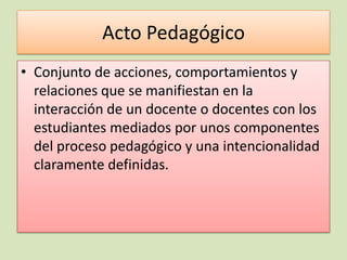 Acto Pedagógico
• Conjunto de acciones, comportamientos y
  relaciones que se manifiestan en la
  interacción de un docente o docentes con los
  estudiantes mediados por unos componentes
  del proceso pedagógico y una intencionalidad
  claramente definidas.
 