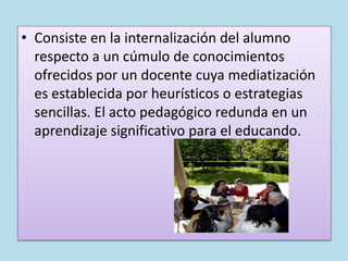 • Consiste en la internalización del alumno
  respecto a un cúmulo de conocimientos
  ofrecidos por un docente cuya mediatización
  es establecida por heurísticos o estrategias
  sencillas. El acto pedagógico redunda en un
  aprendizaje significativo para el educando.
 
