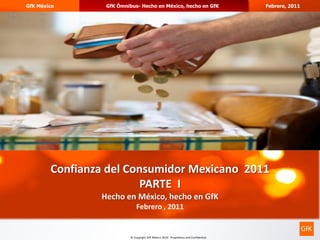 GfK México       GfK Ómnibus- Hecho en México, hecho en GfK                           Febrero, 2011




                                                                                                      1




        Confianza del Consumidor Mexicano 2011
                        PARTE I
                Hecho en México, hecho en GfK
                              Febrero , 2011


                          © Copyright GfK México 2010. Proprietary and Confidential
 