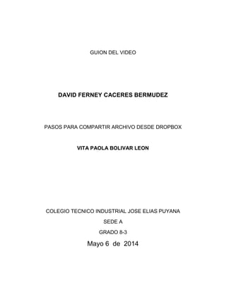 GUION DEL VIDEO
DAVID FERNEY CACERES BERMUDEZ
PASOS PARA COMPARTIR ARCHIVO DESDE DROPBOX
VITA PAOLA BOLIVAR LEON
COLEGIO TECNICO INDUSTRIAL JOSE ELIAS PUYANA
SEDE A
GRADO 8-3
Mayo 6 de 2014
 