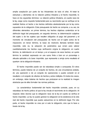 amplia aceptación por parte de los tributaristas de todo el orbe. Al tratar la
estructura y elementos de la relación jurídica tributaria y el hecho imponible, lo
hace en los siguientes términos: La relación jurídica tributaria, en cuanto nace de
la ley, exige como requisito fundamental para su nacimiento que se verifique en la
realidad fáctica el hecho o los hechos definidos abstractamente por la ley como
supuestos de la obligación. Este presupuesto de hecho se compone, a su vez, de
diferentes elementos: en primer término, los hechos objetivos contenidos en la
definición legal del presupuesto; en segundo término, la determinación subjetiva
del sujeto o de los sujetos que resulten obligados al pago del gravamen y el
momento de vinculación del presupuesto de hecho con el sujeto activo de la
imposición; en tercer término, la base de medición, llamada también base
imponible, esto es, la adopción de parámetros que sirvan para valorar
cuantitativamente los hechos cuya verificación origina la obligación; en cuarto
término, la delimitación en el tiempo y en el espacio de esos hechos; en quinto
término la cantidad expresada en una suma finita o bien en un porcentaje o
alícuota aplicable a la base imponible, que representa o arroja como resultado el
quantum de la obligación tributaria.
El hecho imponible puede ser de naturaleza simple o compuesta. En otros
términos, puede tratarse de un conjunto de hechos, de una circunstancia aislada,
de una operación o de un conjunto de operaciones o puede consistir en el
resultado o el conjunto de efectos de hechos y actos múltiples. En todos los casos,
sin embargo, debe tratarse de hechos que produzcan en la realidad la imagen
abstracta que de ellos formulan las normas jurídicas.
La característica fundamental del hecho imponible consiste, pues, en su
naturaleza de hecho jurídico al que la ley vincula el nacimiento de la obligación. Al
respecto debe decirse que la obligación nace de la ley en cuanto se verifica el
hecho imponible. La ley no puede generar la obligación sin la existencia en la vida
real del hecho imponible que pueda subsumirse en la definición legal. Por otra
parte, el hecho imponible no crea por sí solo la obligación, sino que lo hace a
través de la ley.
 