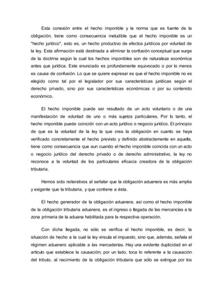 Esta conexión entre el hecho imponible y la norma que es fuente de la
obligación, tiene como consecuencia ineludible que el hecho imponible es un
"hecho jurídico", esto es, un hecho productivo de efectos jurídicos por voluntad de
la ley. Esta afirmación está destinada a eliminar la confusión conceptual que surge
de la doctrina según la cual los hechos imponibles son de naturaleza económica
antes que jurídica. Este enunciado es profundamente equivocado o por lo menos
es causa de confusión. Lo que se quiere expresar es que el hecho imponible no es
elegido como tal por el legislador por sus características jurídicas según el
derecho privado, sino por sus características económicas o por su contenido
económico.
El hecho imponible puede ser resultado de un acto voluntario o de una
manifestación de voluntad de uno o más sujetos particulares. Por lo tanto, el
hecho imponible puede coincidir con un acto jurídico o negocio jurídico. El principio
de que es la voluntad de la ley la que crea la obligación en cuanto se haya
verificado concretamente el hecho previsto y definido abstractamente en aquella,
tiene como consecuencia que aun cuando el hecho imponible coincida con un acto
o negocio jurídico del derecho privado o de derecho administrativo, la ley no
reconoce a la voluntad de los particulares eficacia creadora de la obligación
tributaria.
Hemos sido reiterativos al señalar que la obligación aduanera es más amplia
y exigente que la tributaria, y que contiene a ésta.
El hecho generador de la obligación aduanera, así como el hecho imponible
de la obligación tributaria aduanera, es el ingreso o llegada de las mercancías a la
zona primaria de la aduana habilitada para la respectiva operación.
Con dicha llegada, no sólo se verifica el hecho imponible, es decir, la
situación de hecho a la cual la ley vincula el impuesto, sino que, además, señala el
régimen aduanero aplicable a las mercaderías. Hay una evidente duplicidad en el
artículo que establece la causación; por un lado, toca lo referente a la causación
del tributo, al nacimiento de la obligación tributaria que sólo se extingue por los
 