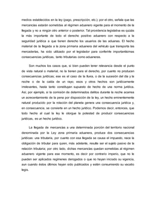 medios establecidos en la ley (pago, prescripción, etc.); por el otro, señala que las
mercancías estarán sometidas al régimen aduanero vigente para el momento de la
llegada y no a ningún otro anterior o posterior. Tal providencia legislativa es quizás
la más importante de todo el derecho positivo aduanero con respecto a la
seguridad jurídica a que tienen derecho los usuarios de las aduanas. El hecho
material de la llegada a la zona primaria aduanera del vehículo que transporta las
mercaderías, ha sido utilizado por el legislador para conferirle importantísimas
consecuencias jurídicas, tanto tributarias como aduaneras.
Son muchos los casos que, si bien pueden tener relevancia desde el punto
de vista natural o material, no la tienen para el derecho, por cuanto no producen
consecuencias jurídicas; ese es el caso de la lluvia, o de la sucesión del día y la
noche o de la caída de un rayo; esos y otros hechos son jurídicamente
irrelevantes, hasta tanto constituyan supuesto de hecho de una norma jurídica.
Así, por ejemplo, si la comisión de determinados delitos durante la noche acarrea
un acrecentamiento de la pena por disposición de la ley, un hecho eminentemente
natural producido por la rotación del planeta genera una consecuencia jurídica y,
en consecuencia, se convierte en un hecho jurídico. Podemos decir, entonces, que
todo hecho al cual la ley le otorgue la potestad de producir consecuencias
jurídicas, es un hecho jurídico.
La llegada de mercancías a una determinada porción del territorio nacional
denominada por la Ley zona primaria aduanera, produce dos consecuencias
jurídicas: una tributaria, por cuanto con esa llegada se causa el impuesto, nace la
obligación de tributar para quien, más adelante, resulte ser el sujeto pasivo de la
relación tributaria; por otro lado, dichas mercancías quedan sometidas al régimen
aduanero vigente para ese momento, es decir por contrario imperio, que no le
pueden ser aplicados regímenes derogados o que no hayan iniciado su vigencia,
aun cuando éstos últimos hayan sido publicados y estén consumiendo su vacatio
legis.
 