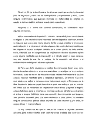 El artículo 86 de la ley Orgánica de Aduanas constituye un pilar fundamental
para la seguridad jurídica de los consignatarios y exportadores y evita, como
ninguno, controversias que pudieran derivarse de multiplicidad de criterios en
cuanto al régimen jurídico aplicable a cada caso en particular.
Respecto a la norma que venimos comentando, es conveniente hacer
algunas precisiones.
a) Las mercancías de importación y tránsito causan el régimen con motivo de
su llegada a una aduana nacional habilitada para la respectiva operación, sin que
se requiera que sea en esa misma aduana donde se vaya a realizar el proceso de
nacionalización o a iniciarse el tránsito aduanero. No es otra la interpretación que
nos impone el vocablo cualquier, utilizado en el primer párrafo de dicho artículo;
basta, entonces, que los cargamentos de importación o tránsito aduanero lleguen
a una aduana habilitada para la importación o el tránsito, según el caso, para que
sea esa llegada la que fije el instante de la causación del tributo y el
establecimiento del régimen aduanero aplicable.
b) Para que dicha causación se realice, las mercancías deben tener como
destino inmediato el territorio aduanero venezolano, como objeto de importación o
de tránsito, pues de no ser así resultaría ociosa y hasta contradictoria la locución
aduana nacional habilitada para la respectiva operación. El término respectiva
(que atañe o se aplica a persona o cosa determinada según el Diccionario de la
Real Academia) juega un papel determinante para este enfoque que, en síntesis,
nos indica que las mercancías de importación causan tributo y régimen al llegar a
aduana habilitada para la importación, mientras que las de tránsito hacen lo propio
al arribar a aduana habilitada para esa operación; las mercancías que lleguen a
zona primaria aduanera, pero que estén destinadas a otros países, no producen
ninguna consecuencia jurídica desde el punto de vista aduanero y, por ende, no
causan tributo ni régimen alguno.
c) Hay situaciones en que la mercancías causan el régimen aduanero
aplicable, pero no los derechos (bien sean impuestos o tasas); ese es el caso de
 