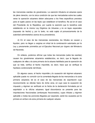 las mercancías exentas de gravámenes. La exención tributaria en aduanas opera
de pleno derecho, con la única condición de que las mercaderías sobre las cuales
verse la operación aduanera deben adecuarse a los fines específicos previstos
para el sujeto pasivo en las leyes que establecen el beneficio. No así en el caso
del Presidente de la República, por cuanto la exención que lo beneficia está
establecida en la misma Ley Orgánica de Aduanas y no en leyes especiales
(supuesto de hecho) y, por lo tanto, no está sujeto al pronunciamiento de la
autoridad administrativa acerca de su procedencia.
d) En el caso de las mercancías exoneradas, los tributos se causan y
liquidan, pero no llegan a exigirse en virtud de la condonación autorizada por la
Ley y previamente prometida por el Ejecutivo Nacional por órgano del Ministerio
de Hacienda.
En síntesis, podemos afirmar que todas las mercancías (salvo las exentas)
causan los gravámenes aduaneros establecidos, es decir, que la llegada de
cualquiera de ellas a la zona primaria de la aduana habilitada para la operación de
que se trate, verifica el hecho imponible, es decir, hace que se verifique la
hipótesis condicionante del tributo.
En algunos casos, el hecho imponible y la causación del régimen aduanero
aplicable puede no coincidir con la comentada llegada de las mercancías a la zona
primaria aduanera; tal es el caso de las mercancías de exportación cuyo
reconocimiento se efectúe fuera de dicha zona, en cuyo caso la causación de
impuesto y régimen se verificará en la fecha de la declaración formulada por el
exportador a la oficina aduanera. Igual discordancia se presenta para las
importaciones fraccionadas (embarques fraccionados), cuyos tributos y régimen
aplicable a todas las porciones llegadas por separado, serán los causados por la
primera en arribar a la zona primaria de cualquier aduana
 