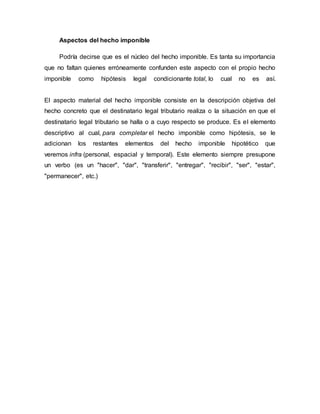 Aspectos del hecho imponible
Podría decirse que es el núcleo del hecho imponible. Es tanta su importancia
que no faltan quienes erróneamente confunden este aspecto con el propio hecho
imponible como hipótesis legal condicionante total, lo cual no es así.
El aspecto material del hecho imponible consiste en la descripción objetiva del
hecho concreto que el destinatario legal tributario realiza o la situación en que el
destinatario legal tributario se halla o a cuyo respecto se produce. Es el elemento
descriptivo al cual, para completar el hecho imponible como hipótesis, se le
adicionan los restantes elementos del hecho imponible hipotético que
veremos infra (personal, espacial y temporal). Este elemento siempre presupone
un verbo (es un "hacer", "dar", "transferir", "entregar", "recibir", "ser", "estar",
"permanecer", etc.)
 