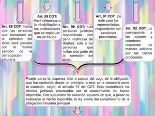 Art, 88 COT: Indica
que las personas
que concursen en
la comisión del
ilícito será penado
con la misma
sanción de la
defraudación
tributaria.
Art, 89 COT:
Hará referencia a
la inhabilitación a
los profesionales
que se impliquen
en un fraude.
Art, 90 COT: Las
personas jurídicas
responderán con
pena restrictiva de
libertad, solo a las
personas que
hallan sido parte de
la comisión del
ilícito.
Art, 91 COT: En
este caso los
representados,
responderán con
sanciones
pecuniarias.
Art, 92 COT: Le
corresponde a
los autores y
coautores
responder de
manera solidaria
por las costas
procesales.
Puede darse la dispensa total o parcial del pago de la obligación
que fue contraída desde un principio, a esto se le conocerá como
la exención, según el artículo 73 del COT. Esto neutralizará los
efectos jurídicos provocados por el acaecimiento del hecho
imponible. Son supuestos de exención aquellos en que, a pesar de
realizarse el hecho imponible, la ley exime del cumplimiento de la
obligación tributaria principal
 