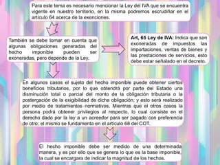 Para este tema es necesario mencionar la Ley del IVA que se encuentra
vigente en nuestro territorio, en la misma podremos escrudiñar en el
artículo 64 acerca de la exenciones.
También se debe tomar en cuenta que
algunas obligaciones generadas del
hecho imponible pueden ser
exoneradas, pero depende de la Ley.
Art, 65 Ley de IVA: Indica que son
exoneradas de impuestos las
importaciones, ventas de bienes y
las prestaciones de servicios, esto
debe estar señalado en el decreto.
En algunos casos el sujeto del hecho imponible puede obtener ciertos
beneficios tributarios, por lo que obtendrá por parte del Estado una
disminución total o parcial del monto de la obligación tributaria o la
postergación de la exigibilidad de dicha obligación; y esto será realizado
por medio de tratamientos normativos. Mientras que el otros casos la
persona podrá obtener privilegios al respecto, lo cual consiste en el
derecho dado por la ley a un acreedor para ser pagado con preferencia
de otro; el mismo se fundamenta en el artículo 68 del COT.
El hecho imponible debe ser medido de una determinada
manera, y es por ello que se genera lo que es la base imponible,
la cual se encargara de indicar la magnitud de los hechos.
 