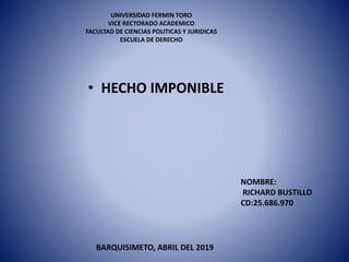 UNIVERSIDAD FERMIN TORO
VICE RECTORADO ACADEMICO
FACULTAD DE CIENCIAS POLITICAS Y JURIDICAS
ESCUELA DE DERECHO
• HECHO IMPONIBLE
NOMBRE:
RICHARD BUSTILLO
CD:25.686.970
BARQUISIMETO, ABRIL DEL 2019
 
