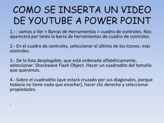 COMO SE INSERTA UN VIDEO
DE YOUTUBE A POWER POINT
1.- : vamos a Ver > Barras de Herramientas > cuadro de controles. Nos
aparecerá por tanto la barra de herramientas de cuadro de controles.
2.- En el cuadro de controles, seleccionar el último de los iconos: más
controles.
3.- De la lista desplegable, que está ordenada alfabéticamente,
seleccionar: Shockwave Flash Object. Hacer un cuadradito del tamaño
que queramos.
4.- Sobre el cuadradito (que estará cruzado por sus diagonales, porque
todavía no tiene nada que enseñar), hacer clic derecho y seleccionar
propiedades.
.