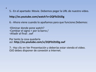 •
5.- En el apartado: Movie. Debemos pegar la URL de nuestro video.
http://es.youtube.com/watch?v=2QFfzI2tJDg
6.- Ahora viene cuando lo apañamos para que funcione.Debemos:
◦Eliminar donde pone watch?
◦Cambiar el signo = por la barra /
◦Añadir al final: .swf
Por tanto la cosa quedaría
así: http://es.youtube.com/v/2QFfzI2tJDg.swf
7.- Haz clic en Ver Presentación y deberías estar viendo el vídeo.
OJO debes disponer de conexión a Internet.