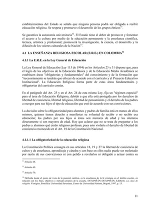 establecimientos del Estado se señala que ninguna persona podrá ser obligada a recibir
educación religiosa. Se respeta y promueve el desarrollo de los grupos étnicos31.

Se garantiza la autonomía universitaria32. El Estado tiene el deber de promover y fomentar
el acceso a la cultura por medio de la educación permanente y la enseñanza científica,
técnica, artística y profesional; promoverá la investigación, la ciencia, el desarrollo y la
difusión de los valores culturales de la Nación33.

4.1 LA ENSEÑANZA RELIGIOSA ESCOLAR (E.R.E.) EN COLOMBIA34

4.1.1 La E.R.E. en la Ley General de Educación

La Ley General de Educación (Ley 115 de 1994) en los Artículos 23 y 31 dispone que, para
el logro de los objetivos de la Educación Básica y de la Educación Media Académica se
establecen áreas "obligatorias y fundamentales" del conocimiento y de la formación que
"necesariamente se tendrán que ofrecer de acuerdo con el currículo y el Proyecto Educativo
Institucional". La Educación Religiosa forma parte de estas áreas fundamentales y
obligatorias del currículo común.

En el parágrafo del Art. 23 y en el Art. 24 de esta misma Ley, fija un "régimen especial"
para el área de Educación Religiosa, debido a que ella está protegida por los derechos de
libertad de conciencia, libertad religiosa, libertad de pensamiento y el derecho de los padres
a escoger para sus hijos el tipo de educación que esté de acuerdo con sus convicciones.

La decisión sobre la obligatoriedad para alumnos y padres de familia está en manos de ellos
mismos, quienes tienen derecho a manifestar su voluntad de recibir o no recibir esa
educación; los padres por sus hijos si éstos son menores de edad y los alumnos
directamente si son mayores de edad. Hay que aclarar que no se trata de preguntar a los
padres y alumnos qué credo religioso profesan, pues esto violaría el derecho de libertad de
conciencia reconocido en el Art. 18 de la Constitución Nacional.


4.1.1.1 La obligatoriedad de la educación religiosa

La Constitución Política consagra en sus artículos 18, 19 y 27 la libertad de conciencia de
cultos y de enseñanza, aprendizaje y cátedra y con base en ellos nadie puede ser molestado
por razón de sus convicciones ni con pelido a revelarlos ni obligado a actuar contra su

31
     Artículo 68.
32
     Artículo 69.
33
     Artículo 70.
34
   Definida desde el punto de vista de la pastoral católica, es la enseñanza de la fe cristiana en el ámbito escolar, en
relación con los fines, objetivos y métodos propios de la escuela. ESTUPIÑÁN ESTUPIÑÁN, Edilberto. La clase de
religión. Vestigios, Pontificia Universidad Javeriana, Centro de Universidad Abierta, Bogotá, 1997, p. 13.




                                                                                                                    11
 