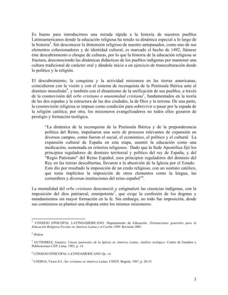 Es bueno para introducirnos una mirada rápida a la historia de nuestros pueblos
Latinoamericanos donde la educación religiosa ha tenido su dinámica especial a lo largo de
la historia3. Sin desconocer la dimensión religioso de nuestro antepasados, como uno de sus
elementos cohesionadores y de identidad cultural, es marcado el hecho de 1492, llámese
éste descubrimiento o choque de culturas, por lo que la historia de la educación religiosa se
fractura, desconociendo las dinámicas didácticas de los pueblos indígenas por mantener una
cultura tradicional de carácter oral y dándole inicio a un ejercicio de transculturación desde
lo político y la religión.

El descubrimiento, la conquista y la actividad misionera en las tierras americanas,
coincidieron con la visión y con el sistema de reconquista de la Península Ibérica ante el
dominio musulmán4, y también con el dinamismo de la unificación de sus pueblos, a través
de la cosmovisión del orbe cristiano o unanimidad cristiana5, fundamentados en la teoría
de las dos espadas y la estructura de las dos ciudades, la de Dios y la terrena. De una parte,
la cosmovisión religiosa se impuso como condición para sobrevivir o pasar por la espada de
la religión católica; por otra, los misioneros evangelizadores no todos ellos gozaron de
prestigio y formación teológica.

             “La dinámica de la reconquista de la Península Ibérica y de la preponderancia
             política del Reino, impulsaron una serie de procesos relevantes de expansión en
             diversos campos, como fueron el social, el económico, el político y el cultural. La
             expansión cultural de España en esta etapa, asumió la educación como una
             medicación, sustentada en criterios religiosos. Dado que la Sede Apostólica fijó los
             principios reguladores de dominio territorial y político del rey de España, y del
             "Regio Patronato" del Reino Español, esos principios reguladores del dominio del
             Rey en las tierras descubiertas, llevaron a la absorción de la Iglesia por el Estado.
             Esto dio por resultado la imposición de un credo religioso, con un sustrato católico,
             que tenía implícitos la imposición de otros elementos como la lengua, las
             costumbres y diversas instituciones del reino español”6.

La mentalidad del orbe cristiano desconoció y estigmatizó las creencias indígenas, con la
imposición del dios patriarcal, omnipotente7, que exige la confesión de los dogmas y
mandamientos sin mayor formación en la fe. Sin embargo, no todo fue imposición, desde
sus comienzos se planteó una disputa entre los mismos misioneros:


3
  CONSEJO EPISCOPAL LATINOAMERICANO. Departamento de Educación. Orientaciones generales para la
Educación Religiosa Escolar en América Latina y el Caribe 1999. Revisión 2001.
4
    Ibidem
5
 GUTIERREZ, Gustavo. Líneas pastorales de la Iglesia en América Latina. Análisis teológico. Centro de Estudios y
Publicaciones CEP, Lima, 1983, p. 14
6
    CONSEJO EPISCOPAL LATINOAMERICANO Op. cit.
7
    CODINA, Víctor S.J., Ser cristiano en América Latina. CINEP, Bogotá, 1987, p. 20-53




                                                                                                              3
 
