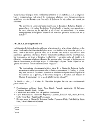 la presencia de la religión como componente formativo de los ciudadanos. Así, la religión si
bien es competencia de cada una de las confesiones religiosas como formación religiosa,
también es tarea del Estado como dimensión de la formación integral de cada uno de sus
asociados.

              “La experiencia Latinoamericana muestra que la Educación Religiosa Escolar se
              desarrolla en referencia a dos ámbitos de significado: el escolar, correspondiente a
              la tarea educativa de la sociedad, y el eclesial, correspondiente a la misión
              evangelizadora de la Iglesia, dentro de un marco de garantías reconocidas por el
              Estado”15.



3.1 La E.R.E. en la legislación civil

La Educación Religiosa Escolar, diferente a la catequesis y a la cultura religiosa, en los
países donde existe la Educación Religiosa se da en el ámbito de la formación pública, es
decir, tanto en la escuela pública como en la privada. Este servicio educativo ha sido
reconocido legalmente a través de diversos instrumentos jurídicos como las constituciones,
los concordatos, las leyes y decretos, resoluciones y convenios entre el Estado y la
diferentes confesiones religiosas o Iglesias. En algunos países tienen en su legislación, un
tipo de instrumento jurídico que regula la Educación Religiosa Escolar impartida por
Iglesias no-católicas y otras denominaciones religiosas16.

              “La existencia de estos marcos jurídicos habla de la Educación Religiosa Escolar
              como una actividad que se desarrolla en forma conjunta entre el Estado y la Iglesia.
              Hay una tendencia creciente a justificar la enseñanza religiosa como exigencia de
              los derechos de la persona, de la libertad religiosa y de cultos, del derecho de
              libertad de enseñanza y por el aporte a la formación integral”17.

En América Latina y El Caribe, la Educación Religiosa Escolar, está fundamentada
jurídicamente en:

       Constituciones políticas: Costa Rica, Brasil, Panamá, Venezuela, El Salvador,
       Colombia, Ecuador, Perú y Bolivia.
       Concordatos: Colombia, Perú y República Dominicana.
       Leyes de Educación: Venezuela, Argentina, Colombia, Ecuador, Perú, Brasil, Bolivia,
       Chile, Costa Rica y República Dominicana.
       Decretos sobre la Educación Religiosa Escolar: Colombia, Chile, Perú, Bolivia, Costa
       Rica y Brasil (Decretos estatales).

15
     Ibidem
16
     Ibidem
17
     Ibidem




                                                                                                6
 