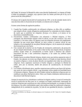 del Estado. Se reconoce la libertad de cultos como derecho fundamental y se impone al Estado
el deber de protegerla y tutelarla, cuyo ejercicio tiene los límites previstos por la ley en la
preservación del orden público21.

El alcance de la opción laicista del la Constitución de 1991, se ha de entender dentro de la
sana doctrina sobre la fisonomía de los Estados en relación con la religión.

Existen varias formas de regulación jurídica:

1. Cuando hay Estados confesionales sin tolerancia religiosa, en ellos sólo se establece
   una religión oficial, siendo obligatorios jurídicamente los contenidos de dicha religión,
   de suerte que se prohiben las religiones diversas a la oficial, o al menos se les
   discrimina considerablemente.
2. Encontramos Estados confesionales con tolerancia o libertad religiosa, si bien
   consagran una determinada religión como la oficial, no por ello excluyen a las otras
   creencias y a los otros cultos. En algunos casos las religiones diversas son simplemente
   toleradas sin que exista plena libertad; en otros eventos el carácter oficial de una
   religión se ha acompañado de una plena libertad religiosa y de la ausencia de cualquier
   discriminación por este factor.
3. Una variante de la anterior son los Estados de orientación confesional o de protección
   de una religión determinada, en los cuales si bien no hay una religión oficial, el régimen
   jurídico acepta tomar en consideración el hecho social e histórico del carácter
   mayoritario de una o más confesiones religiosas, a las cuales les confiere cierta
   preeminencia.
4. Estados laicos con plena libertad religiosa, donde existe una estricta separación entre el
   Estado y las iglesias; no existe una religión oficial y el Estado no tiene doctrina oficial
   en materia religiosa y existe de pleno derecho una igualdad entre todas las confesiones
   religiosas. Estos regímenes reconocen el hecho religioso y protegen la libertad de
   cultos, pero por su laicismo, dentro del proceso de secularización, no favorecen
   ninguna.
5. Los Estados oficialmente ateos, aquellas organizaciones políticas que hacen del ateísmo
   una suerte de nueva religión oficial, y que presentan ciertos grados de hostilidad hacia
   el fenómeno religioso. Algunos de estos Estados toleran las prácticas religiosas pero no
   establecen una plena libertad de cultos. Otros son Estados totalmente anticlericales por
   desconocer toda libertad religiosa.

Aunque la mayoría de los colombianos confiesan la religión católica, la nueva Constitución
invoca la protección de Dios pero no se consagra un Estado confesional, expresando las
creencias religiosas que constituyen un valor constitucional protegido; se consagra la liberta
de religiosa y de cultos confiriéndoles igual valor jurídico a todas las confesiones religiosas,
independiente de la cantidad de creyentes. Se trata de una igualdad de derecho, o igualdad

21
   HOYOS CATAÑEDA, Ilva Myriam. La libertad religiosa en la Constitución de 1991. Temis S.A., Santafé de Bogotá,
1993., p. 22.




                                                                                                              9
 