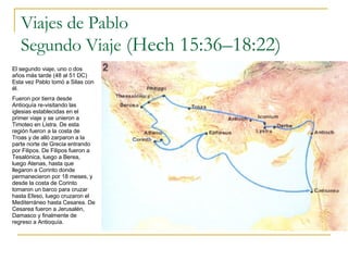 Viajes de Pablo Segundo Viaje  (Hech 15:36–18:22)   El segundo viaje, uno o dos años más tarde (48 al 51 DC) Esta vez Pablo tomó a Silas con él. Fueron por tierra desde Antioquía re-visitando las iglesias establecidas en el primer viaje y se unieron a Timoteo en Listra. De esta región fueron a la costa de Troas y de alló zarparon a la parte norte de Grecia entrando por Filipos. De Filipos fueron a Tesalónica, luego a Berea, luego Atenas, hasta que llegaron a Corinto donde permanecieron por 18 meses, y desde la costa de Corinto tomaron un barco para cruzar hasta Efeso, luego cruzaron el Mediterráneo hasta Cesarea. De Cesarea fueron a Jerusalén, Damasco y finalmente de regreso a Antioquía. 