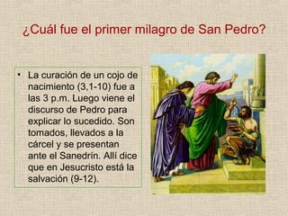 ¿Cuál fue el primer milagro de San Pedro?
• La curación de un cojo de
nacimiento (3,1-10) fue a
las 3 p.m. Luego viene el
discurso de Pedro para
explicar lo sucedido. Son
tomados, llevados a la
cárcel y se presentan
ante el Sanedrín. Allí dice
que en Jesucristo está la
salvación (9-12).
 