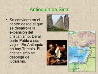 Antioquía de Siria
• Se convierte en el
centro desde el que
se desarrolla la
expansión del
cristianismo. De allí
parte Pablo a sus
viajes. En Antioquía
no hay Templo. El
cristianismo se
despega del
judaísmo.
 
