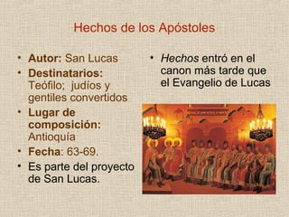 Hechos de los Apóstoles
• Autor: San Lucas
• Destinatarios:
Teófilo; judíos y
gentiles convertidos
• Lugar de
composición:
Antioquía
• Fecha: 63-69.
• Es parte del proyecto
de San Lucas.
• Hechos entró en el
canon más tarde que
el Evangelio de Lucas
 