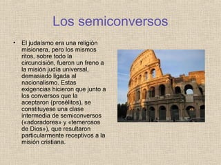 Los semiconversos
• El judaísmo era una religión
misionera, pero los mismos
ritos, sobre todo la
circuncisión, fueron un freno a
la misión judía universal,
demasiado ligada al
nacionalismo. Estas
exigencias hicieron que junto a
los conversos que la
aceptaron (prosélitos), se
constituyese una clase
intermedia de semiconversos
(«adoradores» y «temerosos
de Dios»), que resultaron
particularmente receptivos a la
misión cristiana.
 