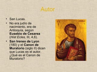 Autor
• San Lucas.
• No era judío de
nacimiento, era de
Antioquía, según
Eusebio de Cesarea
(Hist Ecles, III, 4,6).
• San Ireneo de Lyon
(180) y el Canon de
Muratorio (siglo II) dicen
que Lucas es el autor.
¿Qué es el Canon de
Muratorio?
 
