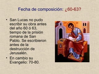 Fecha de composición: ¿60-63?
• San Lucas no pudo
escribir su obra antes
del año 60 ó 63,
tiempo de la prisión
romana de San
Pablo. Se escribieron
antes de la
destrucción de
Jerusalén.
• En cambio su
Evangelio: 70-80.
 