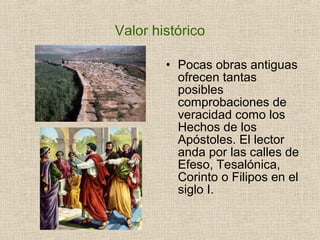 Valor histórico
• Pocas obras antiguas
ofrecen tantas
posibles
comprobaciones de
veracidad como los
Hechos de los
Apóstoles. El lector
anda por las calles de
Efeso, Tesalónica,
Corinto o Filipos en el
siglo I.
 
