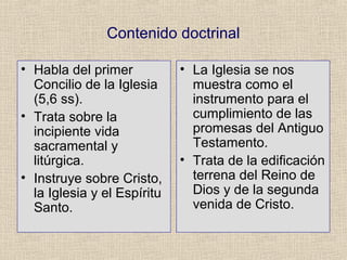 Contenido doctrinal
• Habla del primer
Concilio de la Iglesia
(5,6 ss).
• Trata sobre la
incipiente vida
sacramental y
litúrgica.
• Instruye sobre Cristo,
la Iglesia y el Espíritu
Santo.
• La Iglesia se nos
muestra como el
instrumento para el
cumplimiento de las
promesas del Antiguo
Testamento.
• Trata de la edificación
terrena del Reino de
Dios y de la segunda
venida de Cristo.
 
