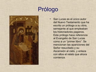 Prólogo
• San Lucas es el único autor
del Nuevo Testamento que ha
escrito un prólogo a su obra,
semejante al que empleaban
los historiadores paganos.
Este prólogo hace referencia
al Evangelio de San Lucas
como a un “primer libro”. Se
mencionan las apariciones del
Señor resucitado y su
Ascensión al cielo, y enlaza
con ellos el relato que ahora
comienza.
 