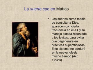 La suerte cae en Matías
• Las suertes como medio
de consultar a Dios,
aparecen con cierta
frecuencia en el AT y su
manejo estaba reservado
a los levitas, para evitar
que degenerara en
prácticas supersticiosas.
Este sistema no perduró
en la nueva Iglesia
mucho tiempo (Act
1,23ss)
 
