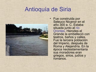 Antioquía de Siria
• Fue construida por
Seleuco Nicanor en el
año 300 a. C. Estaba
situada junto al río
Orontes. Herodes el
Grande la embelleció con
teatros, baños y calles.
Fue la tercera población
del Imperio, después de
Roma y Alejandría. En la
época neotestamentaria
sus moradores eran
griegos, sirios, judíos y
romanos.
 