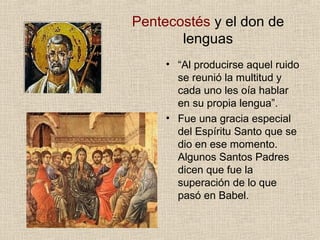 Pentecostés y el don de
lenguas
• “Al producirse aquel ruido
se reunió la multitud y
cada uno les oía hablar
en su propia lengua”.
• Fue una gracia especial
del Espíritu Santo que se
dio en ese momento.
Algunos Santos Padres
dicen que fue la
superación de lo que
pasó en Babel.
 