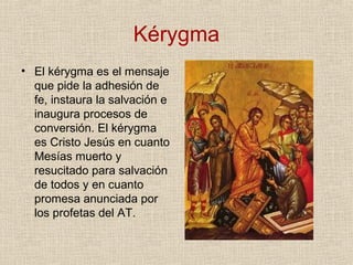 Kérygma
• El kérygma es el mensaje
que pide la adhesión de
fe, instaura la salvación e
inaugura procesos de
conversión. El kérygma
es Cristo Jesús en cuanto
Mesías muerto y
resucitado para salvación
de todos y en cuanto
promesa anunciada por
los profetas del AT.
 