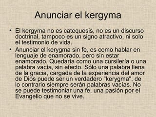 Anunciar el kergyma
• El kergyma no es catequesis, no es un discurso
doctrinal, tampoco es un signo atractivo, ni solo
el testimonio de vida.
• Anunciar el kerygma sin fe, es como hablar en
lenguaje de enamorado, pero sin estar
enamorado. Quedaría como una cursilería o una
palabra vacía, sin efecto. Sólo una palabra llena
de la gracia, cargada de la experiencia del amor
de Dios puede ser un verdadero "kerygma", de
lo contrario siempre serán palabras vacías. No
se puede testimoniar una fe, una pasión por el
Evangelio que no se vive.
 