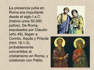La presencia judía en
Roma era importante
desde el siglo I a.C.
(habría unos 50,000
judíos). De Roma,
expulsados por Claudio
(año 49), llegan a
Corinto, Aquila y Priscila
(Hch 18,1-3),
probablemente
convertidos al
cristianismo en Roma, y
colaboran con Pablo.
 