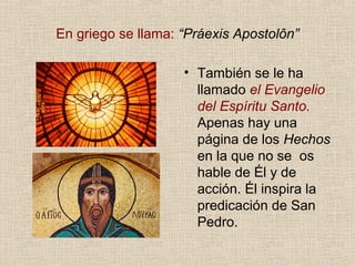 En griego se llama: “Práexis Apostolôn”
• También se le ha
llamado el Evangelio
del Espíritu Santo.
Apenas hay una
página de los Hechos
en la que no se os
hable de Él y de
acción. Él inspira la
predicación de San
Pedro.
 
