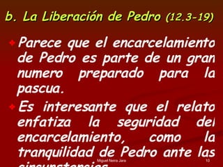 b. La Liberación de Pedro  (12.3-19) Parece que el encarcelamiento de Pedro es parte de un gran numero preparado para la pascua. Es interesante que el relato enfatiza la seguridad del encarcelamiento, como la tranquilidad de Pedro ante las circunstancias. 