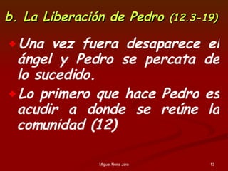 b. La Liberación de Pedro  (12.3-19) Una vez fuera desaparece el ángel y Pedro se percata de lo sucedido. Lo primero que hace Pedro es acudir a donde se reúne la comunidad (12) 