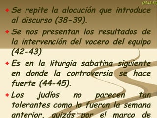 Se repite la alocución que introduce al discurso (38-39). Se nos presentan los resultados de la intervención del vocero del equipo (42-43) Es en la liturgia sabatina siguiente en donde la controversia se hace fuerte (44-45). Los judíos no parecen tan tolerantes como lo fueron la semana anterior, quizás por el marco de público. (13.13-52) 