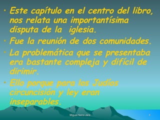 Este capítulo en el centro del libro, nos relata una importantísima disputa de la  iglesia. Fue la reunión de dos comunidades. La problemática que se presentaba era bastante compleja y difícil de dirimir. Ello porque para los Judíos circuncisión y ley eran inseparables. 