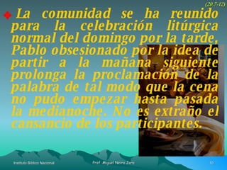 La comunidad se ha reunido para la celebración litúrgica normal del domingo por la tarde, Pablo obsesionado por la idea de partir a la mañana siguiente prolonga la proclamación de la palabra de tal modo que la cena no pudo empezar hasta pasada la medianoche. No es extraño el cansancio de los participantes. (20.7-12) 