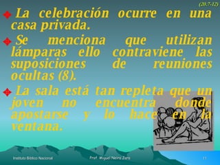 La celebración ocurre en una casa privada. Se menciona que utilizan lámparas ello contraviene las suposiciones de reuniones ocultas (8). La sala está tan repleta que un joven no encuentra donde apostarse y lo hace en la ventana. (20.7-12) 